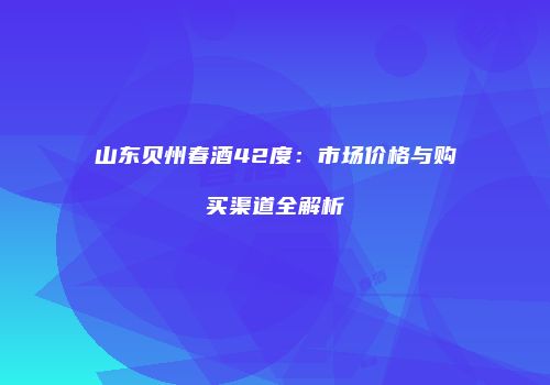 山东贝州春酒42度：市场价格与购买渠道全解析