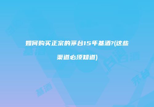 如何购买正宗的茅台15年基酒?(这些渠道必须知道)