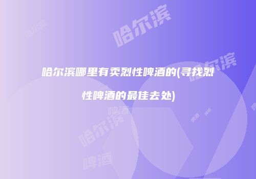 哈尔滨哪里有卖烈性啤酒的(寻找烈性啤酒的最佳去处)