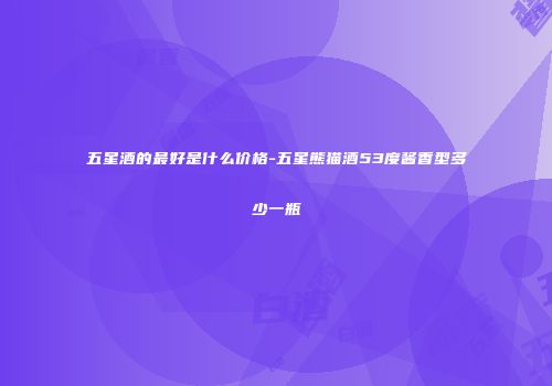 五星酒的最好是什么价格-五星熊猫酒53度酱香型多少一瓶
