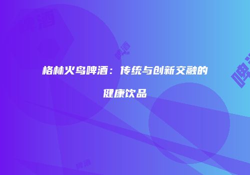 格林火鸟啤酒：传统与创新交融的健康饮品