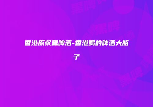 香港原浆黑啤酒-香港喝的啤酒大瓶子