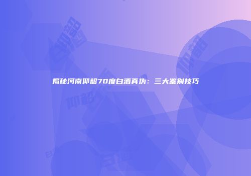 揭秘河南仰韶70度白酒真伪：三大鉴别技巧