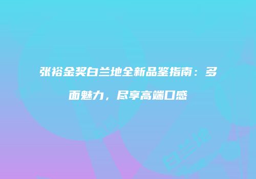 张裕金奖白兰地全新品鉴指南：多面魅力，尽享高端口感