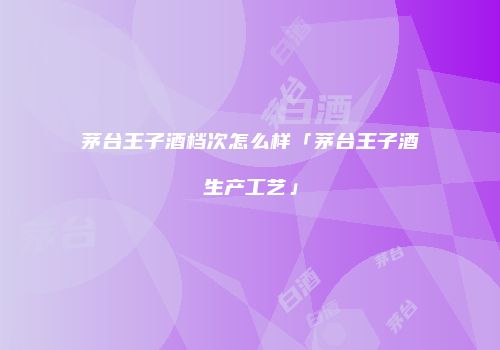 茅台王子酒档次怎么样「茅台王子酒生产工艺」