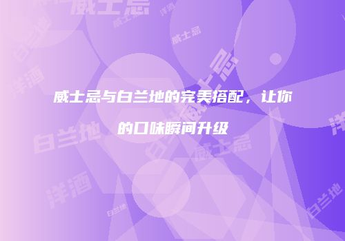 威士忌与白兰地的完美搭配，让你的口味瞬间升级