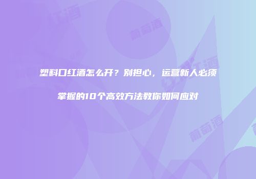塑料口红酒怎么开？别担心，运营新人必须掌握的10个高效方法教你如何应对