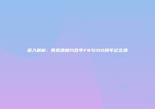 深入解析：西凤酒相约百年F9与100周年纪念酒