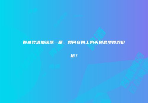 百威啤酒玻璃瓶一箱，如何在网上购买到最划算的价格？