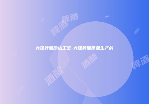 大理啤酒酿造工艺-大理啤酒哪里生产的