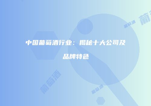 中国葡萄酒行业：揭秘十大公司及品牌特色