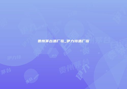 贵州茅台酒厂歌_伊力特酒厂歌
