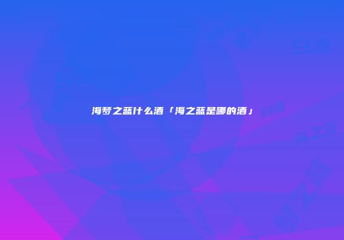 海梦之蓝什么酒「海之蓝是哪的酒」