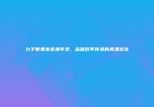 九子巷黍米老酒专卖，品味百年传承的美酒文化