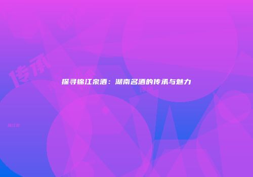 探寻锦江泉酒：湖南名酒的传承与魅力