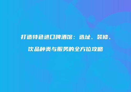 打造特色进口啤酒馆：选址、装修、饮品种类与服务的全方位攻略