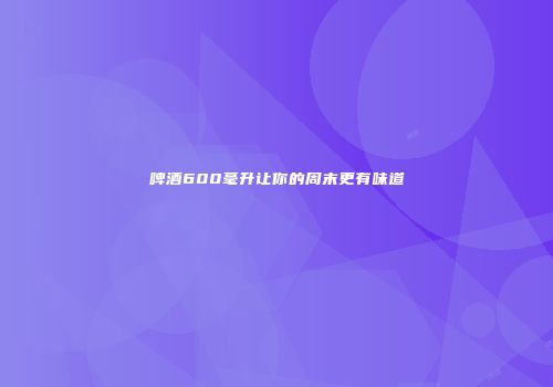 啤酒600毫升让你的周末更有味道