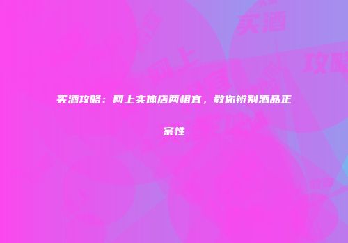 买酒攻略：网上实体店两相宜，教你辨别酒品正宗性