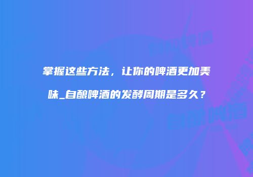 掌握这些方法，让你的啤酒更加美味_自酿啤酒的发酵周期是多久？