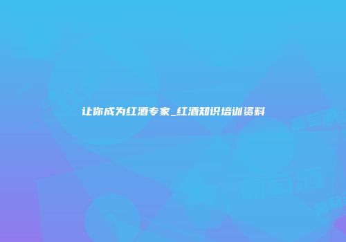 让你成为红酒专家_红酒知识培训资料