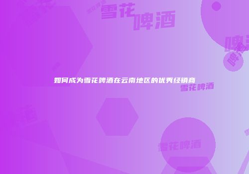 如何成为雪花啤酒在云南地区的优秀经销商