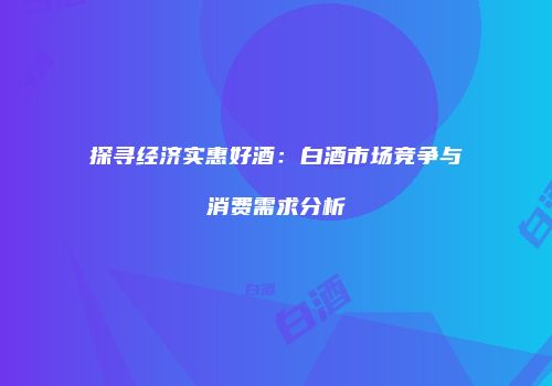 探寻经济实惠好酒：白酒市场竞争与消费需求分析