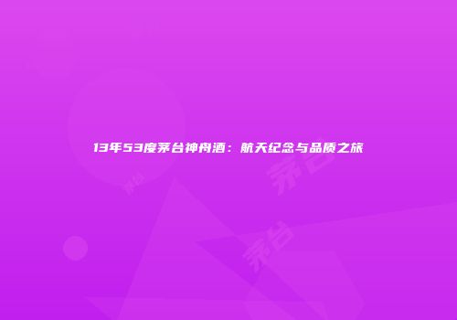 13年53度茅台神舟酒：航天纪念与品质之旅