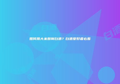 如何用大米酿制白酒？白酒爱好者必看