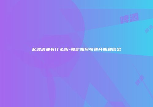 起啤酒都有什么招-教你如何快速开瓶和倒出