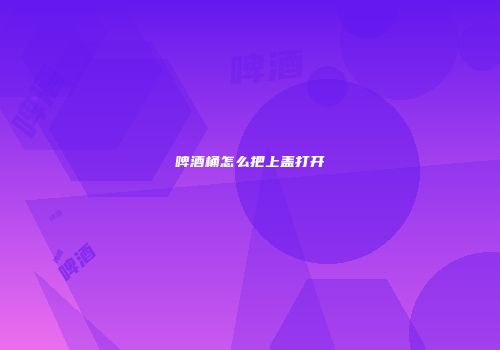 啤酒桶怎么把上盖打开