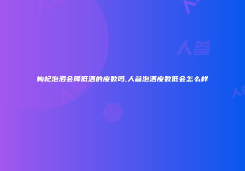 枸杞泡酒会降低酒的度数吗,人参泡酒度数低会怎么样