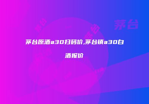 茅台原酒a30扫码价,茅台镇a30白酒报价