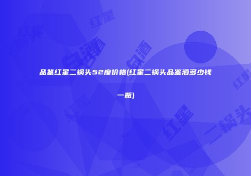 品鉴红星二锅头52度价格(红星二锅头品鉴酒多少钱一瓶)