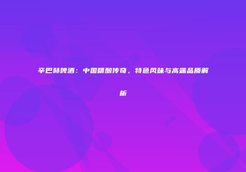 辛巴赫啤酒：中国精酿传奇，特色风味与高端品质解析