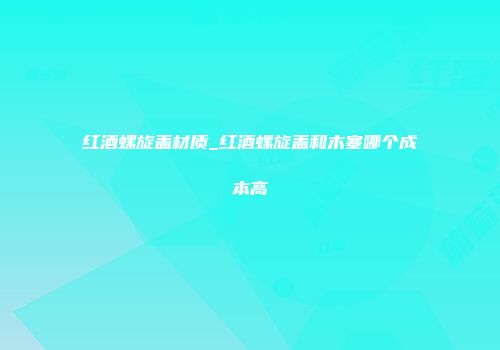 红酒螺旋盖材质_红酒螺旋盖和木塞哪个成本高