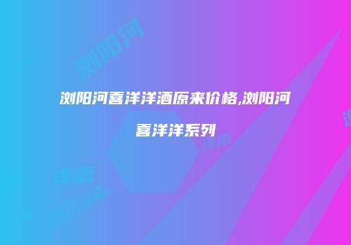 浏阳河喜洋洋酒原来价格,浏阳河喜洋洋系列