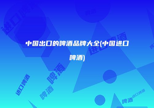 中国出口的啤酒品牌大全(中国进口啤酒)
