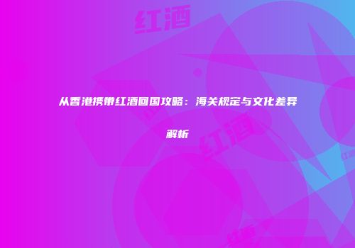 从香港携带红酒回国攻略：海关规定与文化差异解析