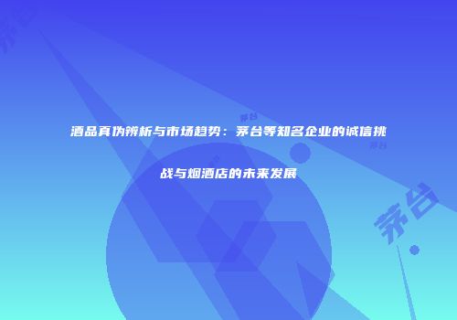 酒品真伪辨析与市场趋势：茅台等知名企业的诚信挑战与烟酒店的未来发展