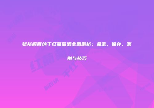 张裕解百纳干红葡萄酒全面解析：品鉴、保存、鉴别与技巧