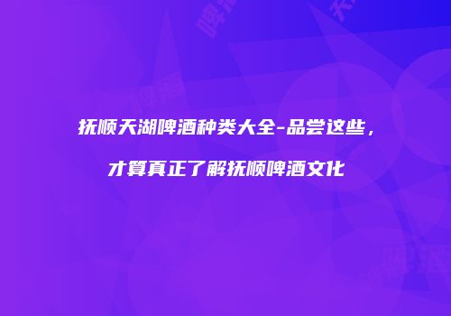 抚顺天湖啤酒种类大全-品尝这些，才算真正了解抚顺啤酒文化