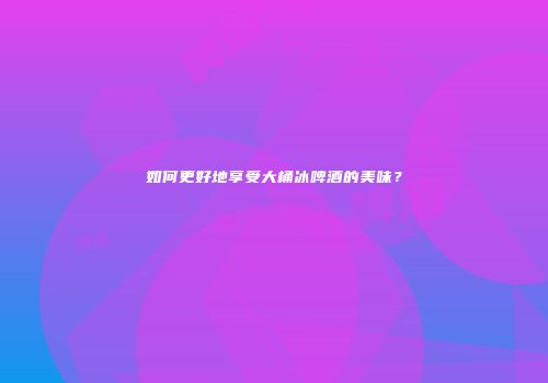 如何更好地享受大桶冰啤酒的美味？