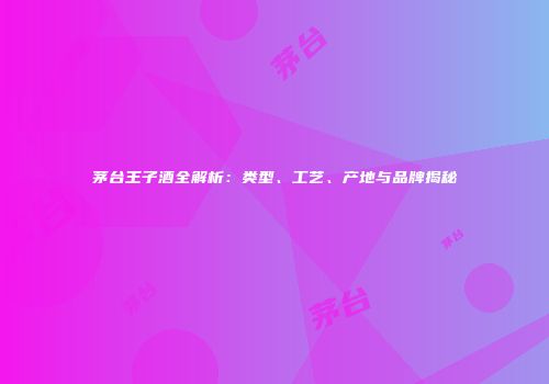 茅台王子酒全解析：类型、工艺、产地与品牌揭秘