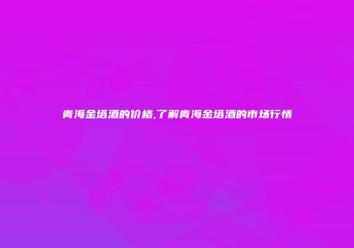 青海金塔酒的价格,了解青海金塔酒的市场行情