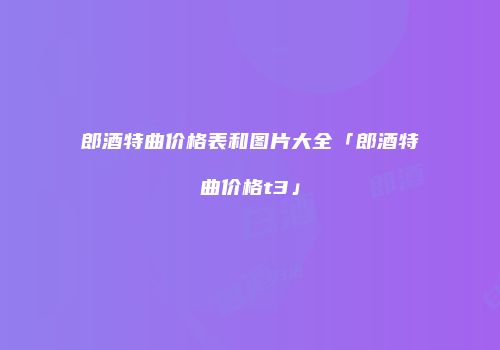 郎酒特曲价格表和图片大全「郎酒特曲价格t3」