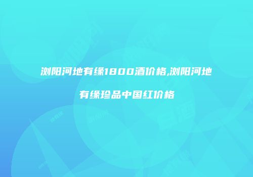 浏阳河地有缘1800酒价格,浏阳河地有缘珍品中国红价格