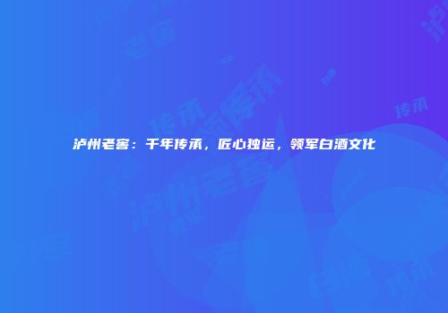 泸州老窖：千年传承，匠心独运，领军白酒文化