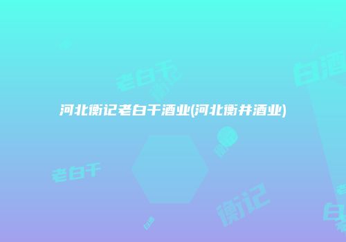 河北衡记老白干酒业(河北衡井酒业)