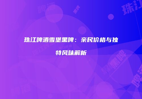 珠江啤酒雪堡黑啤：亲民价格与独特风味解析