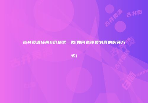古井贡酒经典6价格表一览(如何选择最划算的购买方式)
